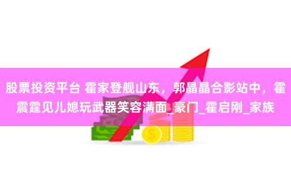 股票投资平台 霍家登舰山东，郭晶晶合影站中，霍震霆见儿媳玩武器笑容满面_豪门_霍启刚_家族