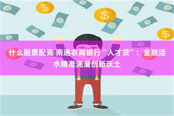 什么股票配资 南通农商银行“人才贷”：金融活水精准浇灌创新沃土
