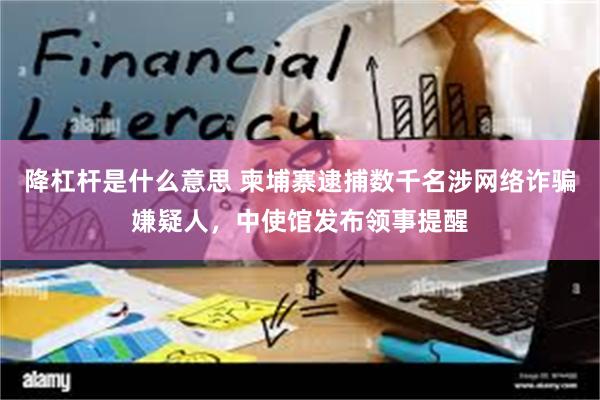 降杠杆是什么意思 柬埔寨逮捕数千名涉网络诈骗嫌疑人，中使馆发布领事提醒