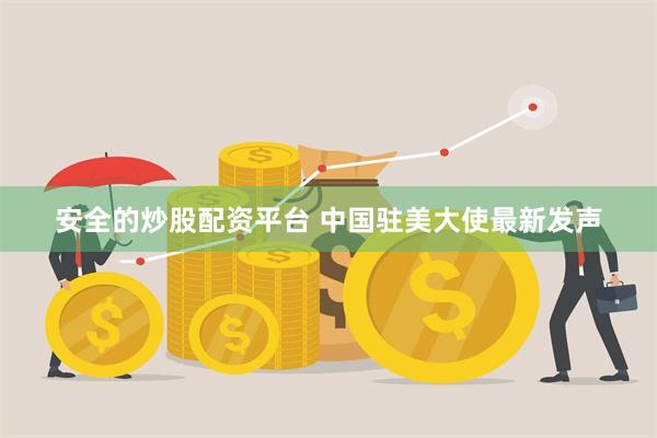 安全的炒股配资平台 中国驻美大使最新发声