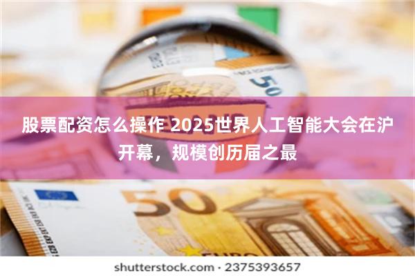 股票配资怎么操作 2025世界人工智能大会在沪开幕，规模创历届之最