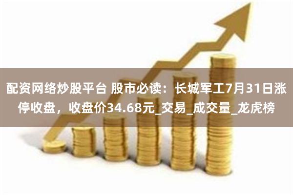 配资网络炒股平台 股市必读：长城军工7月31日涨停收盘，收盘价34.68元_交易_成交量_龙虎榜