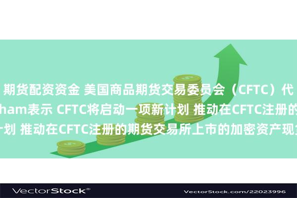 期货配资资金 美国商品期货交易委员会（CFTC）代理主席Caroline Pham表示 CFTC将启动一项新计划 推动在CFTC注册的期货交易所上市的加密资产现货合约交易