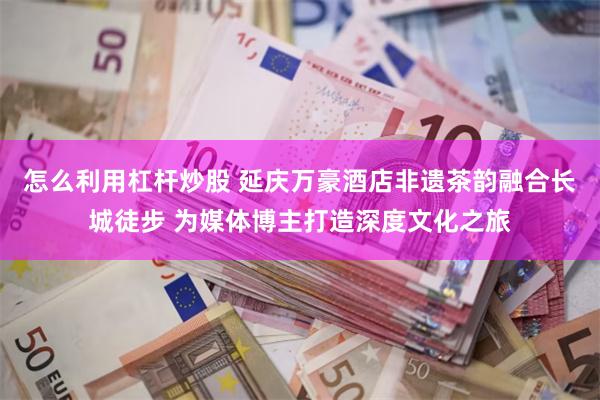 怎么利用杠杆炒股 延庆万豪酒店非遗茶韵融合长城徒步 为媒体博主打造深度文化之旅
