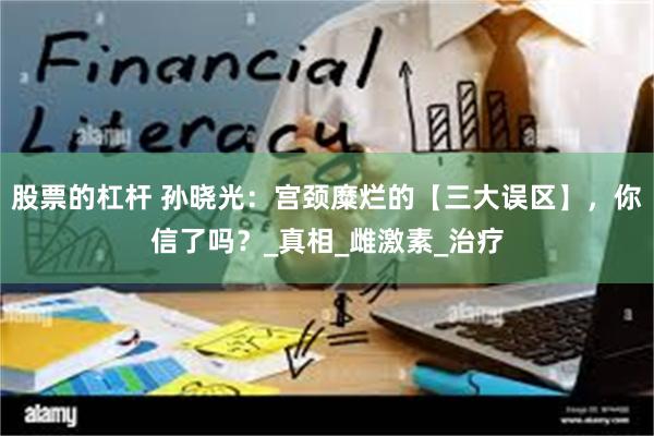 股票的杠杆 孙晓光：宫颈糜烂的【三大误区】，你信了吗？_真相_雌激素_治疗