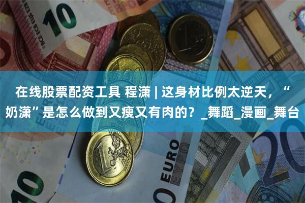 在线股票配资工具 程潇 | 这身材比例太逆天，“奶潇”是怎么做到又瘦又有肉的？_舞蹈_漫画_舞台