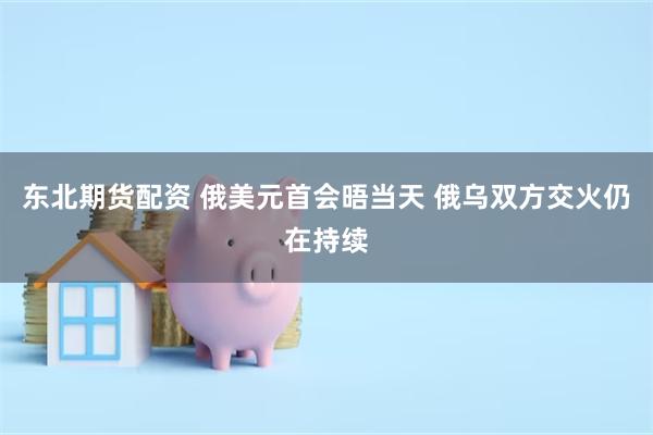 东北期货配资 俄美元首会晤当天 俄乌双方交火仍在持续