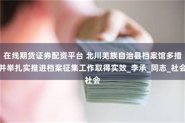 在线期货证券配资平台 北川羌族自治县档案馆多措并举扎实推进档案征集工作取得实效_李承_同志_社会