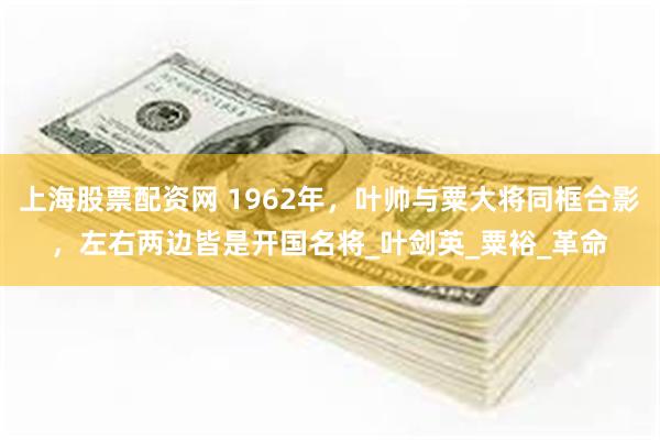 上海股票配资网 1962年，叶帅与粟大将同框合影，左右两边皆是开国名将_叶剑英_粟裕_革命