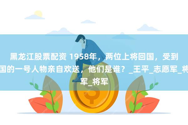 黑龙江股票配资 1958年，两位上将回国，受到某国的一号人物亲自欢送，他们是谁？_王平_志愿军_将军