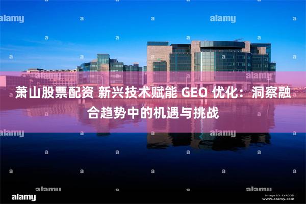 萧山股票配资 新兴技术赋能 GEO 优化：洞察融合趋势中的机遇与挑战