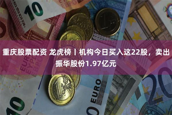 重庆股票配资 龙虎榜丨机构今日买入这22股,卖出振华股份1.97亿元